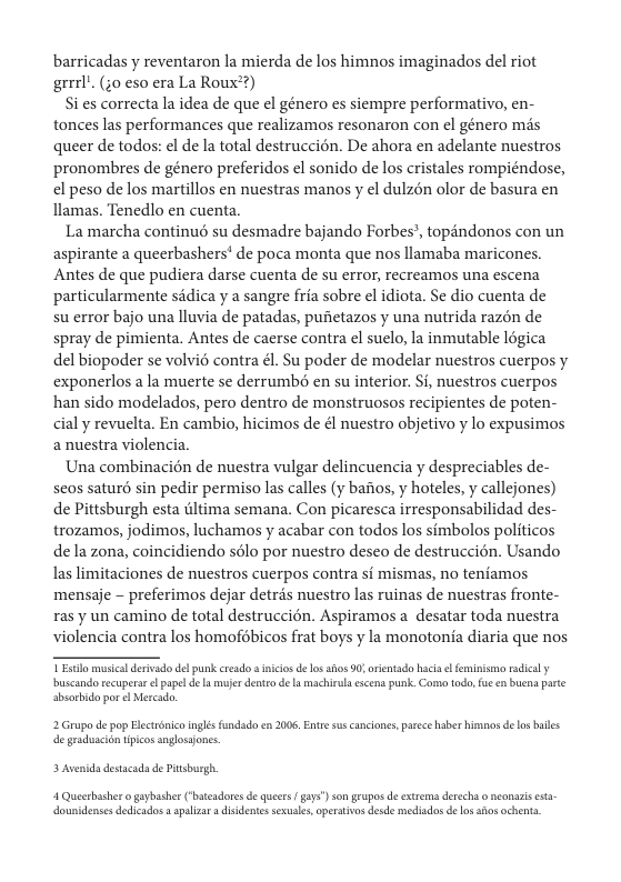barricadas y reventaron la mierda de los himnos imaginados del riot grrrl’. ;0 eso era La Roux’?)  Si es correcta la idea de que el género es siempre performativo, en- tonces las performances que realizamos resonaron con el género mas queer de todos: el de Ia total destruccién. De ahora en adelante nuestros pronombres de género preferidos el sonido de los cristales rompiéndose, el peso de los martillos en nuestras manos y el dulzén olor de basura en llamas. Tenedlo en cuenta.  La marcha continué su desmadre bajando Forbes’, topandonos con un aspirante a queerbashers’ de poca monta que nos llamaba maricones. Antes de que pudiera darse cuenta de su error, recreamos una escena particularmente sadica y a sangre fria sobre el idiota. Se dio cuenta de su error bajo una lluvia de patadas, pufietazos y una nutrida razén de spray de pimienta. Antes de caerse contra el suelo, la inmutable logica del biopoder se volvié contra él. Su poder de modelar nuestros cuerpos y exponerlos a la muerte se derrumbé en su interior. Si, nuestros cuerpos han sido modelados, pero dentro de monstruosos recipientes de poten- cial y revuelta. En cambio, hicimos de é nuestro objetivo y lo expusimos anuestra violencia.  Una combinacion de nuestra vulgar delincuencia y despreciables de- seos saturé sin pedir permiso las calles (y bafios, y hoteles, y callejones) de Pittsburgh esta tltima semana. Con picaresca irresponsabilidad des- trozamos, jodimos, luchamos y acabar con todos los simbolos politicos de la zona, coincidiendo sélo por nuestro deseo de destruccién. Usando Ias limitaciones de nuestros cuerpos contra si mismas, no teniamos mensaje - preferimos dejar detrés nuestro las ruinas de nuestras fronte- ras y un camino de total destruccién. Aspiramos a desatar toda nuestra violencia contra los homofdbicos frat boys y la monotonia diaria que nos  buscandotecuperas o papel de s mujer dento de 1 machielaescens punk. Comtodo, fu en buena parte sbserbida por e Mercado,  2 Grupo de pop Hecrénico inglésfundad en 2006, Entr sus cancones, pace haber himnosdefo bailes e graduscion tpicos anglossjones.  3 Avenids destacads de Ptsburgh.  4 Queetbasher o gaybasher (“bateadores de ueers | gay) son grupos de extrema derecha o conars esta dounidenses dedicados s apalizar  disdentes sexusle,opertivs desde meciadosdelo anos achents 